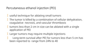 Percutaneous ethanol injection (PEI)
 useful technique for ablating small tumors
 The tumor is killed by a combination of cellular dehydration,
coagulative necrosis, and vascular thrombosis
 tumors less than 2 cm in size can be ablated with a single
application of PEI
 Larger tumors may require multiple injections
 Long-term survival after PEI for tumors less than 5 cm has
been reported to range from 24% to 40
 