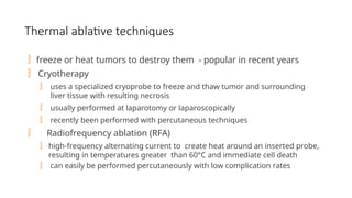 Thermal ablative techniques
 freeze or heat tumors to destroy them - popular in recent years
 Cryotherapy
 uses a specialized cryoprobe to freeze and thaw tumor and surrounding
liver tissue with resulting necrosis
 usually performed at laparotomy or laparoscopically
 recently been performed with percutaneous techniques
 Radiofrequency ablation (RFA)
 high-frequency alternating current to create heat around an inserted probe,
resulting in temperatures greater than 60°C and immediate cell death
 can easily be performed percutaneously with low complication rates
 