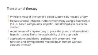 Transarterial therapy
 Principle most of the tumor's blood supply is by hepatic artery
 Hepatic arterial infusion (HAI) chemotherapy using 5-fluorouracil
(5-FU)- based compounds, cisplatin, and doxorubicin has been
studied
 requirement of a laparotomy to place the pump and associated
hepatic toxicity limits the applicability of this approach
 appropriate candidates - patients with preserved liver
function and asymptomatic multinodular tumors without
vascular invasion
 