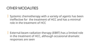 OTHER MODALITIES
 Systemic chemotherapy with a variety of agents has been
ineffective for the treatment of HCC and has a minimal
role in the treatment of HCC
 External-beam radiation therapy (EBRT) has a limited role
in the treatment of HCC, although occasional dramatic
responses are seen
 