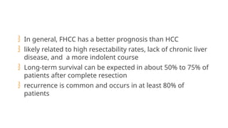  In general, FHCC has a better prognosis than HCC
 likely related to high resectability rates, lack of chronic liver
disease, and a more indolent course
 Long-term survival can be expected in about 50% to 75% of
patients after complete resection
 recurrence is common and occurs in at least 80% of
patients
 