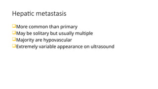 Hepatic metastasis
More common than primary
May be solitary but usually multiple
Majority are hypovascular
Extremely variable appearance on ultrasound
 