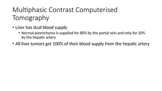 Multiphasic Contrast Computerised
Tomography
• Liver has dual blood supply
• Normal parenchyma is supplied for 80% by the portal vein and only for 20%
by the hepatic artery
• All liver tumors get 100% of their blood supply from the hepatic artery
 