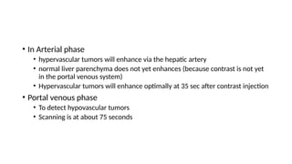 • In Arterial phase
• hypervascular tumors will enhance via the hepatic artery
• normal liver parenchyma does not yet enhances (because contrast is not yet
in the portal venous system)
• Hypervascular tumors will enhance optimally at 35 sec after contrast injection
• Portal venous phase
• To detect hypovascular tumors
• Scanning is at about 75 seconds
 
