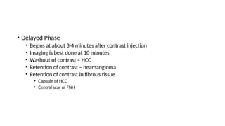 • Delayed Phase
• Begins at about 3-4 minutes after contrast injection
• Imaging is best done at 10 minutes
• Washout of contrast – HCC
• Retention of contrast – heamangioma
• Retention of contrast in fibrous tissue
• Capsule of HCC
• Central scar of FNH
 