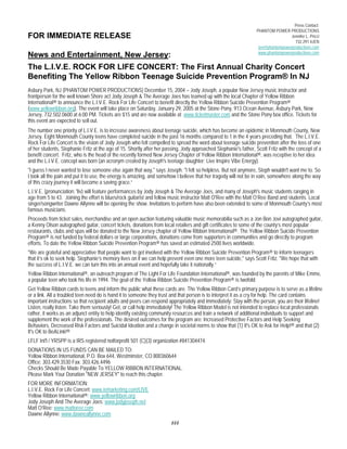 FOR IMMEDIATE RELEASE 
News and Entertainment, New Jersey: 
The L.I.V.E. ROCK FOR LIFE CONCERT: The First Annual Charity Concert 
Benefiting The Yellow Ribbon Teenage Suicide Prevention Program® In NJ 
Asbury Park, NJ (PHANTOM POWER PRODUCTIONS) December 15, 2004 – Jody Joseph, a popular New Jersey music instructor and 
frontperson for the well known Shore act Jody Joseph & The Average Joes has teamed up with the local Chapter of Yellow Ribbon 
International® to announce the L.I.V.E. Rock For Life Concert to benefit directly the Yellow Ribbon Suicide Prevention Program® 
(www.yellowribbon.org). The event will take place on Saturday, January 29, 2005 at the Stone Pony, 913 Ocean Avenue, Asbury Park, New 
Jersey, 732.502.0600 at 6:00 PM. Tickets are $15 and are now available at www.ticketmaster.com and the Stone Pony box office. Tickets for 
this event are expected to sell out. 
The number one priority of L.I.V.E. is to increase awareness about teenage suicide, which has become an epidemic in Monmouth County, New 
Jersey. Eight Monmouth County teens have completed suicide in the past 16 months compared to 1 in the 4 years preceding that. The L.I.V.E. 
Rock For Life Concert is the vision of Jody Joseph who felt compelled to spread the word about teenage suicide prevention after the loss of one 
of her students, Stephanie Fritz at the age of 15. Shortly after her passing, Jody approached Stephanie's father, Scott Fritz with the concept of a 
benefit concert. Fritz, who is the head of the recently formed New Jersey Chapter of Yellow Ribbon International®, was receptive to her idea 
and the L.I.V.E. concept was born (an acronym created by Joseph's teenage daughter; Live Inspire Vibe Energy). 
"I guess I never wanted to lose someone else again that way," says Joseph. "I felt so helpless. But not anymore, Steph wouldn't want me to. So 
I took all the pain and put it to use, the energy is amazing, and somehow I believe that her tragedy will not be in vain, somewhere along the way 
of this crazy journey it will become a saving grace.“ 
L.I.V.E. (pronunciation: 'liv) will feature performances by Jody Joseph & The Average Joes, and many of Joseph's music students ranging in 
age from 5 to 43. Joining the effort is blues/rock guitarist and fellow music instructor Matt O'Ree with the Matt O’Ree Band and students. Local 
singer/songwriter Dawne Allynne will be opening the show. Invitations to perform have also been extended to some of Monmouth County’s most 
famous musicians. 
Proceeds from ticket sales, merchandise and an open auction featuring valuable music memorabilia such as a Jon Bon Jovi autographed guitar, 
a Kenny Olson autographed guitar, concert tickets, donations from local retailers and gift certificates to some of the county’s most popular 
restaurants, clubs and spas will be donated to the New Jersey chapter of Yellow Ribbon International®. The Yellow Ribbon Suicide Prevention 
Program® is not funded by federal dollars or large corporations, donations come from supporters in communities and go directly to program 
efforts. To date the Yellow Ribbon Suicide Prevention Program® has saved an estimated 2500 lives worldwide. 
"We are grateful and appreciative that people want to get involved with the Yellow Ribbon Suicide Prevention Program® to inform teenagers 
that it’s ok to seek help. Stephanie’s memory lives on if we can help prevent even one more teen suicide," says Scott Fritz. "We hope that with 
the success of L.I.V.E. we can turn this into an annual event and hopefully take it nationally.“ 
Yellow Ribbon International®, an outreach program of The Light For Life Foundation International®, was founded by the parents of Mike Emme, 
a popular teen who took his life in 1994. The goal of the Yellow Ribbon Suicide Prevention Program® is twofold: 
Get Yellow Ribbon cards to teens and inform the public what these cards are. The Yellow Ribbon Card’s primary purpose is to serve as a lifeline 
or a link. All a troubled teen need do is hand it to someone they trust and that person is to interpret it as a cry for help. The card contains 
important instructions so that recipient adults and peers can respond appropriately and immediately: Stay with the person, you are their lifeline! 
Listen, really listen. Take them seriously! Get, or call help immediately! The Yellow Ribbon Model is not intended to replace local professionals 
rather, it works as an adjunct entity to help identify existing community resources and train a network of additional individuals to support and 
supplement the work of the professionals. The desired outcomes for the program are: Increased Protective Factors and Help Seeking 
Behaviors, Decreased Risk Factors and Suicidal Ideation and a change in societal norms to show that (1) It's OK to Ask for Help!® and that (2) 
It's OK to BeALink!® 
LFLF Int'l / YRSPP is a IRS registered notforprofit 501 (C)(3) organization #841304474. 
DONATIONS IN US FUNDS CAN BE MAILED TO: 
Yellow Ribbon International, P.O. Box 644, Westminster, CO 800360644 
Office: 303.429.3530 Fax: 303.426.4496 
Checks Should Be Made Payable To YELLOW RIBBON INTERNATIONAL. 
Please Mark Your Donation "NEW JERSEY" to reach this chapter. 
FOR MORE INFORMATION: 
L.I.V.E. Rock For Life Concert: www.iemarketing.com/LIVE 
Yellow Ribbon International®: www.yellowribbon.org 
Jody Joseph And The Average Joes: www.jodyjoseph.net 
Matt O’Ree: www.mattoree.com 
Dawne Allynne: www.dawneallynne.com 
### 
Press Contact: 
PHANTOM POWER PRODUCTIONS 
Jennifer L. Pricci 
732.291.4JEN 
jen@phantompowerproductions.com 
www.phantompowerproductions.com 
