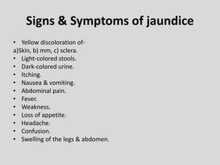 Signs & Symptoms of jaundice
• Yellow discoloration of-
a)Skin, b) mm, c) sclera.
• Light-colored stools.
• Dark-colored urine.
• Itching.
• Nausea & vomiting.
• Abdominal pain.
• Fever.
• Weakness.
• Loss of appetite.
• Headache.
• Confusion.
• Swelling of the legs & abdomen.
 