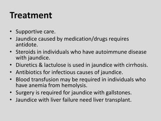 Treatment
• Supportive care.
• Jaundice caused by medication/drugs requires
antidote.
• Steroids in individuals who have autoimmune disease
with jaundice.
• Diuretics & lactulose is used in jaundice with cirrhosis.
• Antibiotics for infectious causes of jaundice.
• Blood transfusion may be required in individuals who
have anemia from hemolysis.
• Surgery is required for jaundice with gallstones.
• Jaundice with liver failure need liver transplant.
 