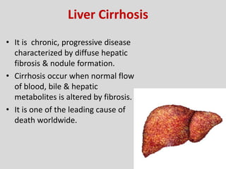 Liver Cirrhosis
• It is chronic, progressive disease
characterized by diffuse hepatic
fibrosis & nodule formation.
• Cirrhosis occur when normal flow
of blood, bile & hepatic
metabolites is altered by fibrosis.
• It is one of the leading cause of
death worldwide.
 