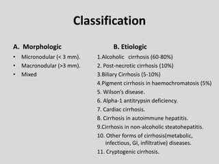 Classification
A. Morphologic
• Micronodular (< 3 mm).
• Macronodular (>3 mm).
• Mixed
B. Etiologic
1.Alcoholic cirrhosis (60-80%)
2. Post-necrotic cirrhosis (10%)
3.Biliary Cirrhosis (5-10%)
4.Pigment cirrhosis in haemochromatosis (5%)
5. Wilson’s disease.
6. Alpha-1 antitrypsin deficiency.
7. Cardiac cirrhosis.
8. Cirrhosis in autoimmune hepatitis.
9.Cirrhosis in non-alcoholic steatohepatitis.
10. Other forms of cirrhosis(metabolic,
infectious, GI, infiltrative) diseases.
11. Cryptogenic cirrhosis.
 