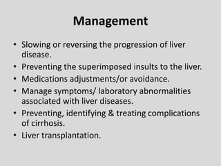 Management
• Slowing or reversing the progression of liver
disease.
• Preventing the superimposed insults to the liver.
• Medications adjustments/or avoidance.
• Manage symptoms/ laboratory abnormalities
associated with liver diseases.
• Preventing, identifying & treating complications
of cirrhosis.
• Liver transplantation.
 