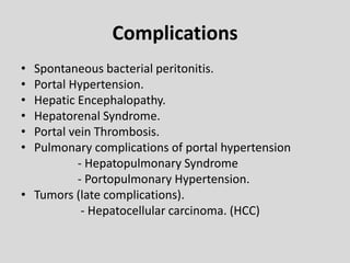 Complications
• Spontaneous bacterial peritonitis.
• Portal Hypertension.
• Hepatic Encephalopathy.
• Hepatorenal Syndrome.
• Portal vein Thrombosis.
• Pulmonary complications of portal hypertension
- Hepatopulmonary Syndrome
- Portopulmonary Hypertension.
• Tumors (late complications).
- Hepatocellular carcinoma. (HCC)
 