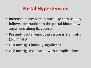 Portal Hypertension
• Increase in pressure in portal system usually
follows obstruction to the portal blood flow
anywhere along its course.
• Present- portal venous pressure is ≥ 6mmHg
(1-5 mmHg).
• >10 mmHg- Clinically significant
• >12 mmHg- Associated with complications.
 