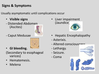 Signs & Symptoms
• Visible signs
- Distended Abdomen
(Ascites)
- Caput Medusae
• GI bleeding.
(Secondary to esophageal
varices)
• Hematemesis.
• Melena
• Liver impairment
(Jaundice)
• Hepatic Encephalopathy
- Asterixis.
- Altered consciousness.
- Lethargy.
- Seizure.
- Coma
Usually asymptomatic until complications occur
 