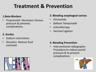 Treatment & Prevention
1.Beta-Blockers
• Propranolol- Decreases Venous
pressure & prevents
complications.
2. Ascites
• Sodium restrictions.
• Diuretics- Reduce fluid
overload.
3. Bleeding esophageal varices
• Octreotide.
• Balloon Tamponade
• Sclerotherapy
• Variceal Ligation
4. Bleeding Prevention
• Interventional radiography-
Procedure to reduce portal
pressure & to prevent
complications
 