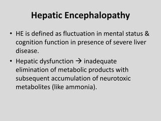 Hepatic Encephalopathy
• HE is defined as fluctuation in mental status &
cognition function in presence of severe liver
disease.
• Hepatic dysfunction  inadequate
elimination of metabolic products with
subsequent accumulation of neurotoxic
metabolites (like ammonia).
 