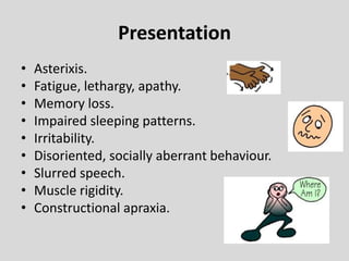 Presentation
• Asterixis.
• Fatigue, lethargy, apathy.
• Memory loss.
• Impaired sleeping patterns.
• Irritability.
• Disoriented, socially aberrant behaviour.
• Slurred speech.
• Muscle rigidity.
• Constructional apraxia.
 
