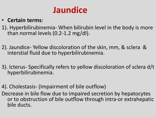 Jaundice
• Certain terms:
1). Hyperbilirubinemia- When bilirubin level in the body is more
than normal levels (0.2-1.2 mg/dl).
2). Jaundice- Yellow discoloration of the skin, mm, & sclera &
interstial fluid due to hyperbilirubinemia.
3). Icterus- Specifically refers to yellow discoloration of sclera d/t
hyperbilirubinemia.
4). Cholestasis- (Impairment of bile outflow)
Decrease in bile flow due to impaired secretion by hepatocytes
or to obstruction of bile outflow through intra-or extrahepatic
bile ducts.
 