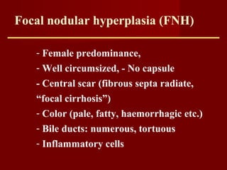 Focal nodular hyperplasia (FNH)
- Female predominance,
- Well circumsized, - No capsule
- Central scar (fibrous septa radiate,
“focal cirrhosis”)
- Color (pale, fatty, haemorrhagic etc.)
- Bile ducts: numerous, tortuous
- Inflammatory cells
 