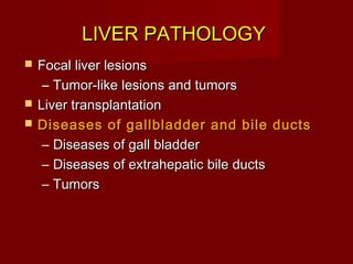 LIVER PATHOLOGYLIVER PATHOLOGY
 Focal liver lesionsFocal liver lesions
– Tumor-like lesions and tumorsTumor-like lesions and tumors
 Liver transplantationLiver transplantation
 Diseases of gallbladder and bile ductsDiseases of gallbladder and bile ducts
– Diseases of gall bladderDiseases of gall bladder
– Diseases of extrahepatic bile ductsDiseases of extrahepatic bile ducts
– TumorsTumors
 