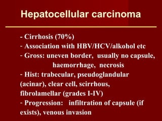 Hepatocellular carcinoma
- Cirrhosis (70%)
- Association with HBV/HCV/alkohol etc
- Gross: uneven border, usually no capsule,
haemorrhage, necrosis
- Hist: trabecular, pseudoglandular
(acinar), clear cell, scirrhous,
fibrolamellar (grades I-IV)
- Progression: infiltration of capsule (if
exists), venous invasion
 