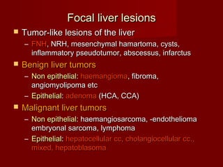 Focal liver lesionsFocal liver lesions
 Tumor-like lesions of the liverTumor-like lesions of the liver
– FNHFNH, NRH, mesenchymal hamartoma, cysts,, NRH, mesenchymal hamartoma, cysts,
inflammatory pseudotumor, abscessus, infarctusinflammatory pseudotumor, abscessus, infarctus
 Benign liver tumorsBenign liver tumors
– Non epithelialNon epithelial:: haemangiomahaemangioma, fibroma,, fibroma,
angiomyolipoma etcangiomyolipoma etc
– EpithelialEpithelial:: adenomaadenoma (HCA, CCA)(HCA, CCA)
 Malignant liver tumorsMalignant liver tumors
– Non epithelialNon epithelial: haemangiosarcoma, -endothelioma: haemangiosarcoma, -endothelioma
embryonal sarcoma, lymphomaembryonal sarcoma, lymphoma
– EpithelialEpithelial:: hepatocellular cc, cholangiocellular cc.,hepatocellular cc, cholangiocellular cc.,
mixed, hepatoblasomamixed, hepatoblasoma
 