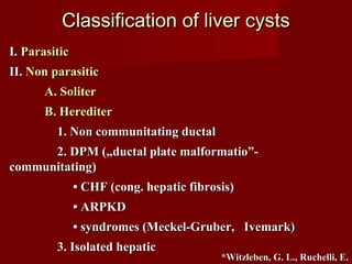 Classification of liver cystsClassification of liver cysts
I.I. ParasiticParasitic
II.II. Non parasiticNon parasitic
A. SoliterA. Soliter
B. HerediterB. Herediter
1. Non communitating ductal1. Non communitating ductal
2. DPM („ductal plate malformatio”-2. DPM („ductal plate malformatio”-
communitating)communitating)
•• CHF (cong. hepatic fibrosis)CHF (cong. hepatic fibrosis)
•• ARPKDARPKD
•• syndromes (Meckel-Gruber, Ivemark)syndromes (Meckel-Gruber, Ivemark)
3. Isolated hepatic3. Isolated hepatic
*Witzleben, G. L., Ruchelli, E.*Witzleben, G. L., Ruchelli, E.
 