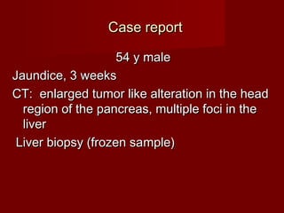 Case reportCase report
54 y male54 y male
Jaundice, 3 wJaundice, 3 weekeekss
CT: enlarged tumor like alteration in the headCT: enlarged tumor like alteration in the head
region of the pancreas, multiple foci in theregion of the pancreas, multiple foci in the
liverliver
Liver biopsy (frozen saLiver biopsy (frozen sammple)ple)
 