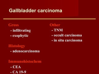 Gallbladder carcinoma
Gross
- infiltrating
- exophytic
Histology
- adenocarcinoma
Immunohistochem
- CEA
- CA 19-9
Other
- TNM
- occult carcinoma
- in situ carcinoma
 