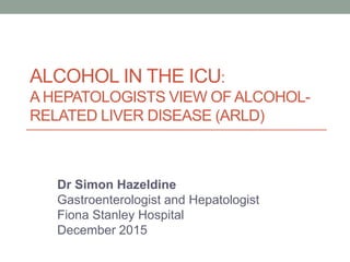 ALCOHOL IN THE ICU:
A HEPATOLOGISTS VIEW OF ALCOHOL-
RELATED LIVER DISEASE (ARLD)
Dr Simon Hazeldine
Gastroenterologist and Hepatologist
Fiona Stanley Hospital
December 2015
 