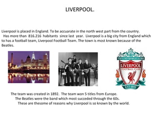 LIVERPOOL.
Liverpool is placed in England. To be accuarate in the north west part from the country.
Has more than 816.216 habitants since last year. Liverpool is a big city from England which
to has a football team, Liverpool Football Team. The town is most known because of the
Beatles.
The team was created in 1892. The team won 5 titles from Europe.
The Beatles were the band which most succeded through the 60s.
These are thesome of reasons why Liverpool is so known by the world.
 