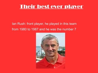 Their best ever player Ian Rush: front player, he played in this team  from 1980 to 1987 and he was the number 7 