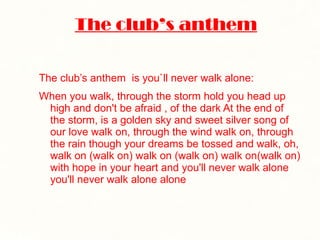 The club’s anthem The club’s anthem  is you`ll never walk alone: When you walk, through the storm hold you head up high and don't be afraid , of the dark At the end of the storm, is a golden sky and sweet silver song of our love walk on, through the wind walk on, through the rain though your dreams be tossed and walk, oh, walk on (walk on) walk on (walk on) walk on(walk on) with hope in your heart and you'll never walk alone you'll never walk alone alone 