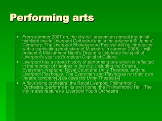 Performing arts  From summer 2007 on, the city will present an annual theatrical highlight inside  Liverpool  Cathedral  and in the adjacent St James' Cemetery:  The Liverpool  Shakespeare   Festival  will be introduced with a captivating production of  Macbeth . In summer 2008, it will present  A  Midsummer   Night's   Dream  to celebrate the spirit of Liverpool's year as  European Capital of Culture . Liverpool has a strong history of performing arts which is reflected in the number of theatres in the city, including the  Empire ,  Everyman ,  Neptune ,  Royal   Court  and  Unity  Theatres, and the  Liverpool  Playhouse . The Everyman and Playhouse run their own theatre company [3]  as does the  Unity Theatre . [4] A flourishing orchestra, the  Royal  Liverpool  Philharmonic  Orchestra , performs in its own home, the  Philharmonic  Hall . The city is also features a  Liverpool  Youth  Orchestra 