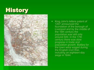 History  King John's  letters  patent  of 1207 announced the foundation of the borough of Liverpool and by the middle of the 16th century the population was still only around 500. In the 17th century there was slow progress in trade and population growth. Battles for the town were waged during the  English   Civil  War , including an eighteen-day siege in 1644.   