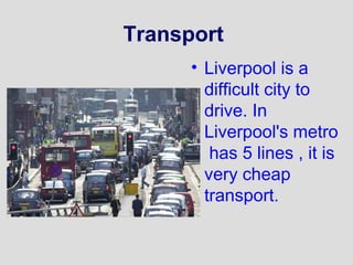 Transport 
• Liverpool is a 
difficult city to 
drive. In 
Liverpool's metro 
has 5 lines , it is 
very cheap 
transport. 
 