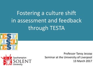 Fostering a culture shift
in assessment and feedback
through TESTA
Professor Tansy Jessop
Seminar at the University of Liverpool
13 March 2017
 