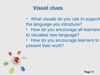 Free Powerpoint Templates
Page 11
Visual clues
• What visuals do you use to support
the language you introduce?
• How do you encourage all learners
to visualise new language?
• How do you encourage learners to
present their work?
 