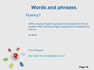 Free Powerpoint Templates
Page 19
Words and phrases
Fluency?
2000 everyday English expressions translated into French
Another 2000 everyday English expressions translated into
French
Kit Brett
Free Podcasts
http://www.frenchbyrepetition.co.uk/
 