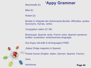Free Powerpoint Templates
Page 44
‘Appy GrammarBescherelle (£)
Bled (£)
Robert (£)
Bordas (L’intégrale des dictionnaires Bordas: difficulties, quotes,
Synonyms, rhymes, verbs)
Conjugation nation (£1.99)
Brainscape: Spanish verbs, French verbs, Spanish (sentence
builder/ vocabulary/ verbs/business language)
Duo linguo (all skills & all languages) FREE
¡Salsa! (fridge magnets) in Spanish
Pocket rhymer (English, Italian, German, Spanish, French)
Irime
isinónimos
 