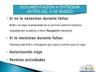 Si no lo necesitan durante fallas: D.N.I . en vigor acompañado de un permiso paterno/materno expedido por la policía; o bien,  Pasaporte  individual. Si lo necesitan durante fallas: Fotocopia del D.N.I. o Pasaporte que vayan a utilizar para el viaje Autorización viaje Permiso actividades DOCUMENTACIÓN A ENTREGAR ANTES DEL 4 DE MARZO 