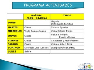 PROGRAMA ACTIVIDADES MAÑANA  (9.00 – 13.00 h.) TARDE LUNES Llegada  Distribución Familias MARTES Clases Cultural Quarter MIERCOLES Visita Colegio Inglés Visita Colegio Inglés JUEVES Clases Visita a Anfield  :  Estadio y Museo VIERNES Clases Catedrales y monumentos SABADO Clases Visita al Albert Dock DOMINGO Liverpool One (Centro) Liverpool One (Centro) LUNES Salida 