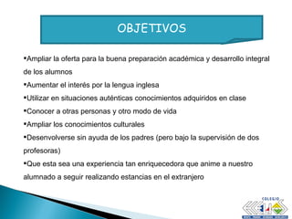 OBJETIVOS Ampliar la oferta para la buena preparación académica y desarrollo integral de los alumnos Aumentar el interés por la lengua inglesa Utilizar en situaciones auténticas conocimientos adquiridos en clase Conocer a otras personas y otro modo de vida Ampliar los conocimientos culturales Desenvolverse sin ayuda de los padres (pero bajo la supervisión de dos profesoras) Que esta sea una experiencia tan enriquecedora que anime a nuestro alumnado a seguir realizando estancias en el extranjero 
