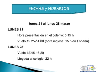 lunes 21 al lunes 28 marzo LUNES 21 Hora presentación en el colegio: 5.15 h Vuelo 12.25-14.00 (hora inglesa, 15 h en España) LUNES 28 Vuelo 12.45-16.20  Llegada al colegio: 22 h FECHAS y HORARIOS 