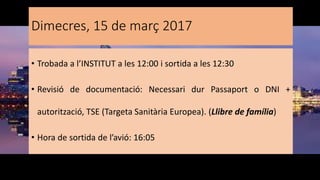 Dimecres, 15 de març 2017
• Trobada a l’INSTITUT a les 12:00 i sortida a les 12:30
• Revisió de documentació: Necessari dur Passaport o DNI +
autorització, TSE (Targeta Sanitària Europea). (Llibre de família)
• Hora de sortida de l’avió: 16:05
 