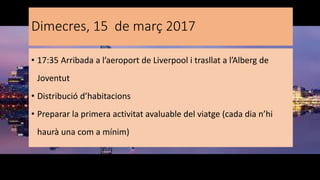 Dimecres, 15 de març 2017
• 17:35 Arribada a l’aeroport de Liverpool i trasllat a l’Alberg de
Joventut
• Distribució d’habitacions
• Preparar la primera activitat avaluable del viatge (cada dia n’hi
haurà una com a mínim)
 