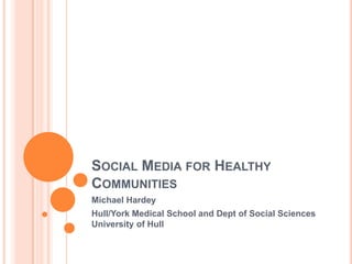 SOCIAL MEDIA FOR HEALTHY
COMMUNITIES
Michael Hardey
Hull/York Medical School and Dept of Social Sciences
University of Hull
 