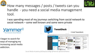 How many messages / posts / tweets can you
handle - you need a social media management
tool.
I was spending most of my journeys switching from social network to
social network – some well known and some were private
I began to search for
ways of managing my
increasing social media
addiction.
I tried Tweetdeck
Social Media Academy @2DaysSocialAge @Twirral1 @JeanneHatton
 