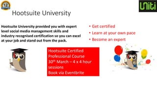 Hootsuite University provided you with expert
level social media management skills and
industry recognised certification so you can excel
at your job and stand out from the pack.
Hootsuite University
• Get certified
• Learn at your own pace
• Become an expert
Hootsuite Certified
Professional Course
30th March – 4 x 4 hour
sessions
Book via Eventbrite
 