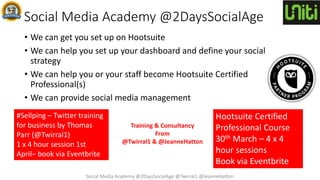 Social Media Academy @2DaysSocialAge
• We can get you set up on Hootsuite
• We can help you set up your dashboard and define your social
strategy
• We can help you or your staff become Hootsuite Certified
Professional(s)
• We can provide social media management
Hootsuite Certified
Professional Course
30th March – 4 x 4
hour sessions
Book via Eventbrite
#Sellping – Twitter training
for business by Thomas
Parr (@Twirral1)
1 x 4 hour session 1st
April– book via Eventbrite
Social Media Academy @2DaysSocialAge @Twirral1 @JeanneHatton
Training & Consultancy
From
@Twirral1 & @JeanneHatton
 